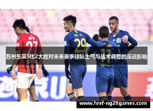 苏州东吴5比2大胜对未来赛季球队士气与战术调整的深远影响 苏州东吴5比2大胜对未来赛季球队士气与战术调整的深远影响