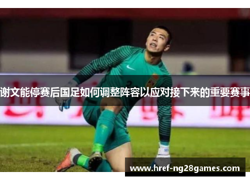 谢文能停赛后国足如何调整阵容以应对接下来的重要赛事