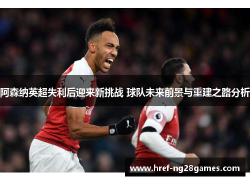 阿森纳英超失利后迎来新挑战 球队未来前景与重建之路分析