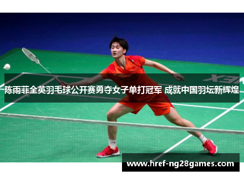 陈雨菲全英羽毛球公开赛勇夺女子单打冠军 成就中国羽坛新辉煌 陈雨菲全英羽毛球公开赛勇夺女子单打冠军 成就中国羽坛新辉煌