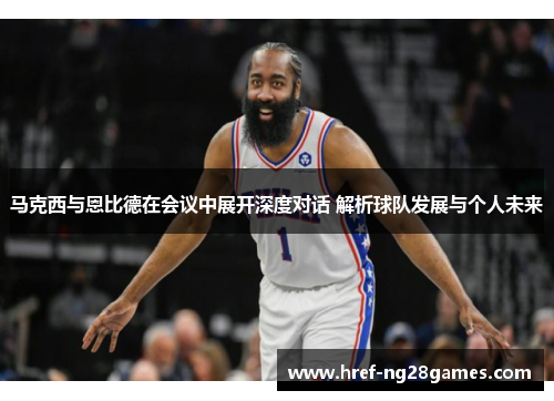 马克西与恩比德在会议中展开深度对话 解析球队发展与个人未来 马克西与恩比德在会议中展开深度对话 解析球队发展与个人未来