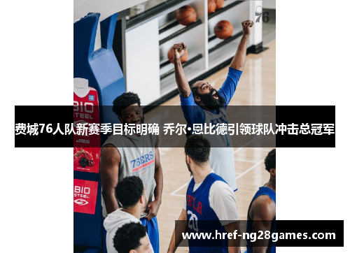 费城76人队新赛季目标明确 乔尔·恩比德引领球队冲击总冠军 费城76人队新赛季目标明确 乔尔·恩比德引领球队冲击总冠军
