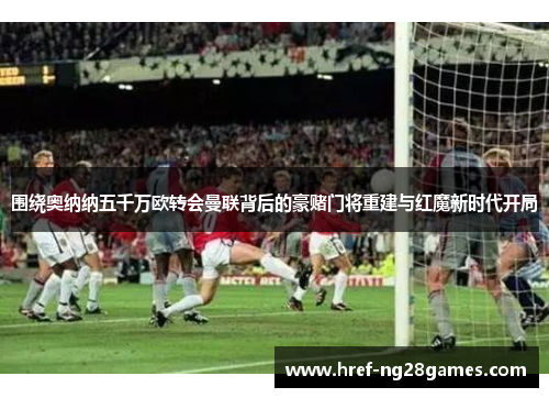 围绕奥纳纳五千万欧转会曼联背后的豪赌门将重建与红魔新时代开局