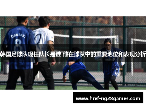 韩国足球队现任队长是谁 他在球队中的重要地位和表现分析
